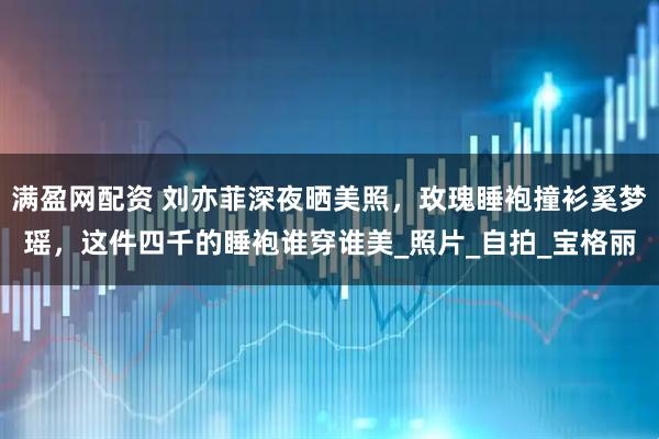 满盈网配资 刘亦菲深夜晒美照，玫瑰睡袍撞衫奚梦瑶，这件四千的睡袍谁穿谁美_照片_自拍_宝格丽