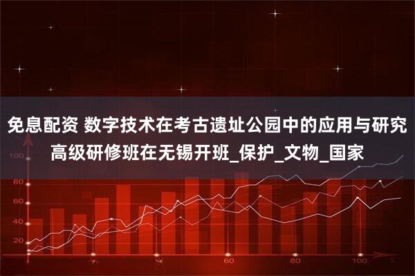 免息配资 数字技术在考古遗址公园中的应用与研究高级研修班在无锡开班_保护_文物_国家