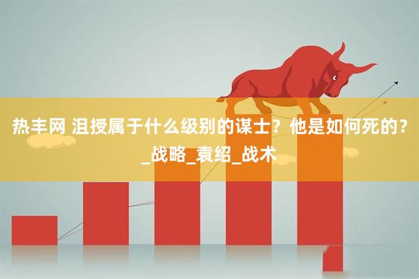 热丰网 沮授属于什么级别的谋士？他是如何死的？_战略_袁绍_战术