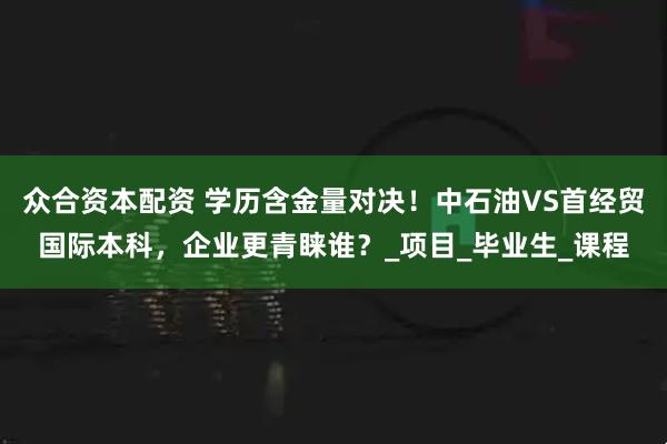 众合资本配资 学历含金量对决！中石油VS首经贸国际本科，企业更青睐谁？_项目_毕业生_课程