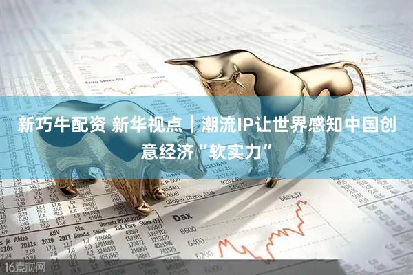 新巧牛配资 新华视点|潮流IP让世界感知中国创意经济“软实力”