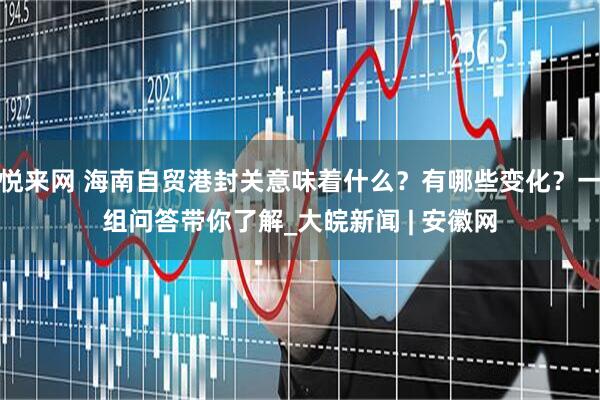 悦来网 海南自贸港封关意味着什么？有哪些变化？一组问答带你了解_大皖新闻 | 安徽网