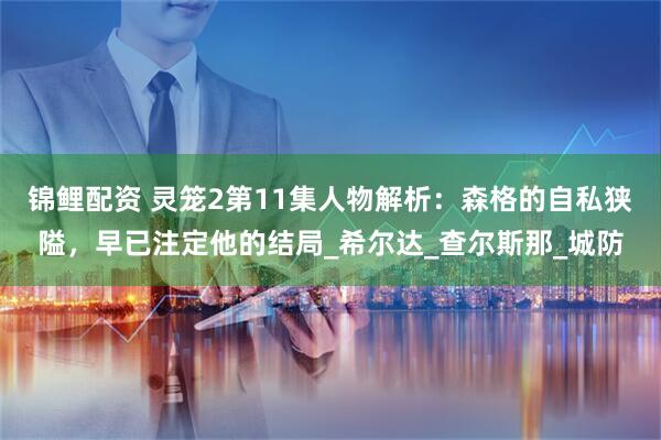 锦鲤配资 灵笼2第11集人物解析：森格的自私狭隘，早已注定他的结局_希尔达_查尔斯那_城防