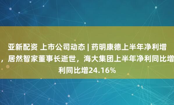 亚新配资 上市公司动态 | 药明康德上半年净利增超100%，居然智家董事长逝世，海大集团上半年净利同比增24.16%