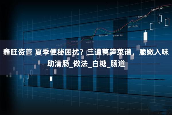 鑫旺资管 夏季便秘困扰？三道莴笋菜谱，脆嫩入味助清肠_做法_白糖_肠道