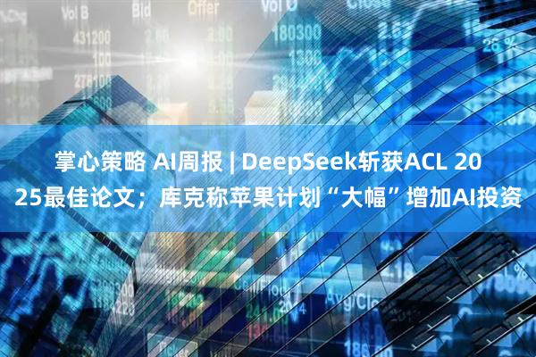 掌心策略 AI周报 | DeepSeek斩获ACL 2025最佳论文；库克称苹果计划“大幅”增加AI投资