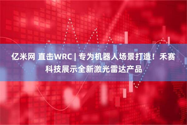 亿米网 直击WRC | 专为机器人场景打造！禾赛科技展示全新激光雷达产品