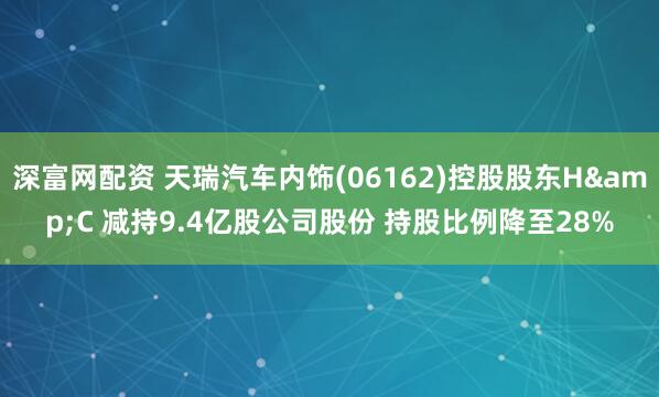 深富网配资 天瑞汽车内饰(06162)控股股东H&C 减持9.4亿股公司股份 持股比例降至28%