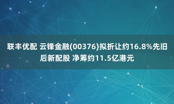 联丰优配 云锋金融(00376)拟折让约16.8%先旧后新配股 净筹约11.5亿港元