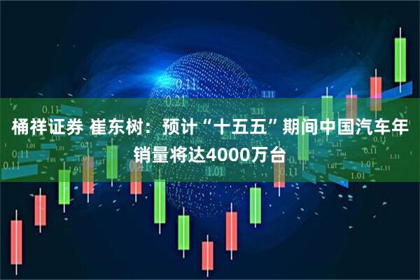 桶祥证券 崔东树：预计“十五五”期间中国汽车年销量将达4000万台