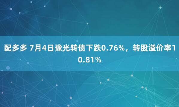 配多多 7月4日豫光转债下跌0.76%，转股溢价率10.81%
